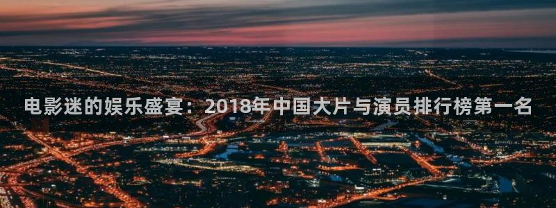 68电影：电影迷的娱乐盛宴：2018年中国大片与演员排行榜第一名