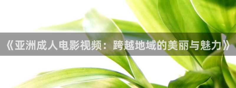 68影院.：《亚洲成人电影视频：跨越地域的美丽与魅力》